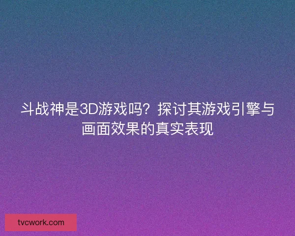 斗战神是3D游戏吗？探讨其游戏引擎与画面效果的真实表现