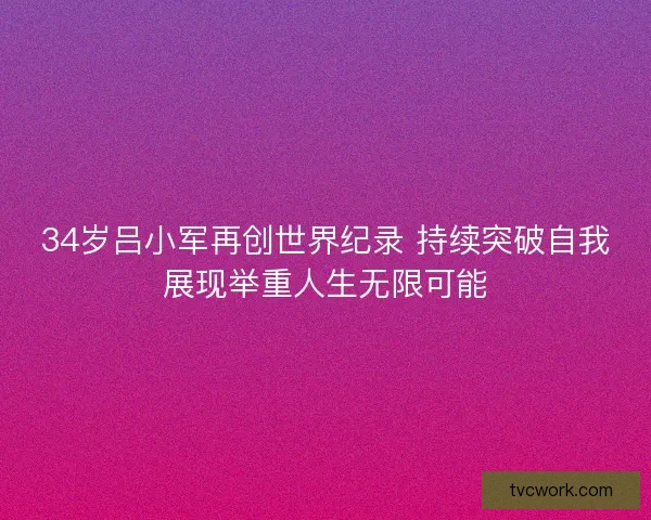 34岁吕小军再创世界纪录 持续突破自我展现举重人生无限可能
