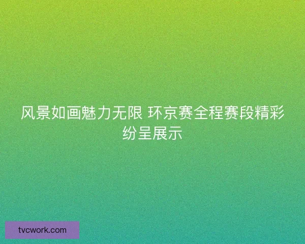 风景如画魅力无限 环京赛全程赛段精彩纷呈展示