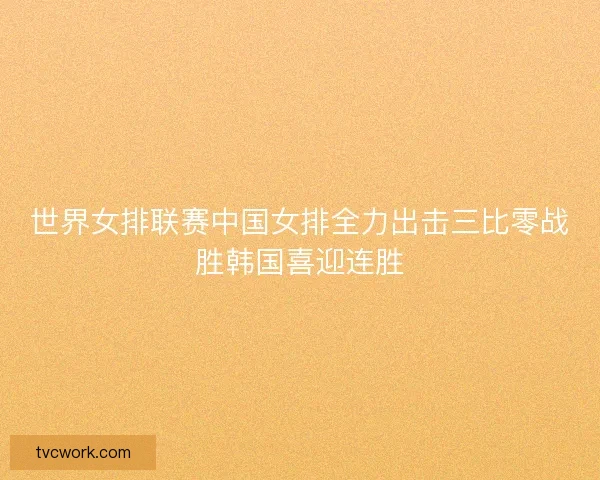 世界女排联赛中国女排全力出击三比零战胜韩国喜迎连胜