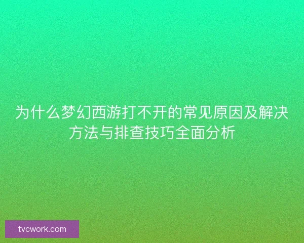为什么梦幻西游打不开的常见原因及解决方法与排查技巧全面分析