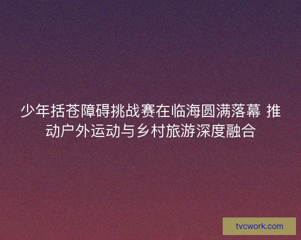 少年括苍障碍挑战赛在临海圆满落幕 推动户外运动与乡村旅游深度融合