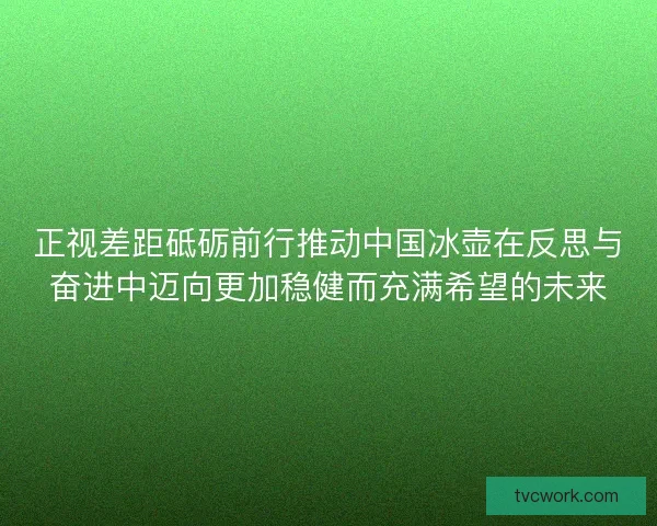 正视差距砥砺前行推动中国冰壶在反思与奋进中迈向更加稳健而充满希望的未来