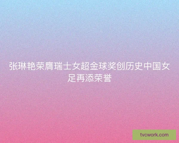 张琳艳荣膺瑞士女超金球奖创历史中国女足再添荣誉