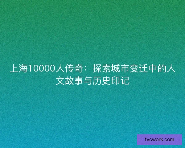上海10000人传奇:探索城市变迁中的人文故事与历史印记 上海10000人传奇:探索城市变迁中的人文故事与历史印记
