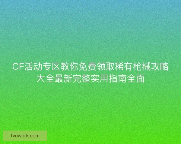 CF活动专区教你免费领取稀有枪械攻略大全最新完整实用指南全面 CF活动专区教你免费领取稀有枪械攻略大全最新完整实用指南全面
