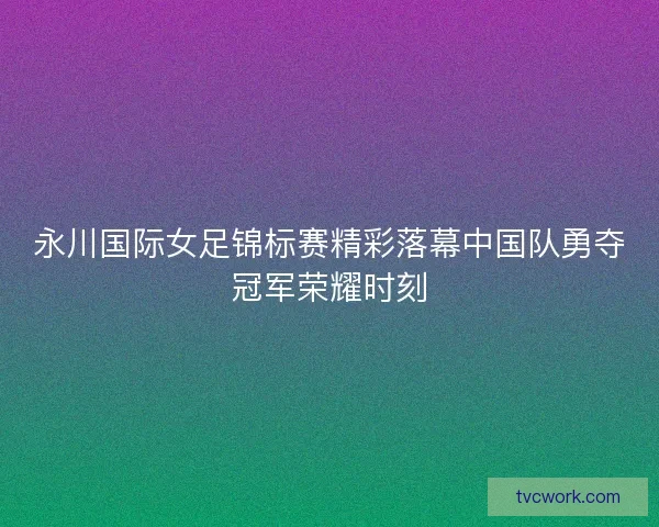 永川国际女足锦标赛精彩落幕中国队勇夺冠军荣耀时刻