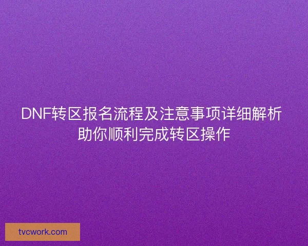 DNF转区报名流程及注意事项详细解析 助你顺利完成转区操作