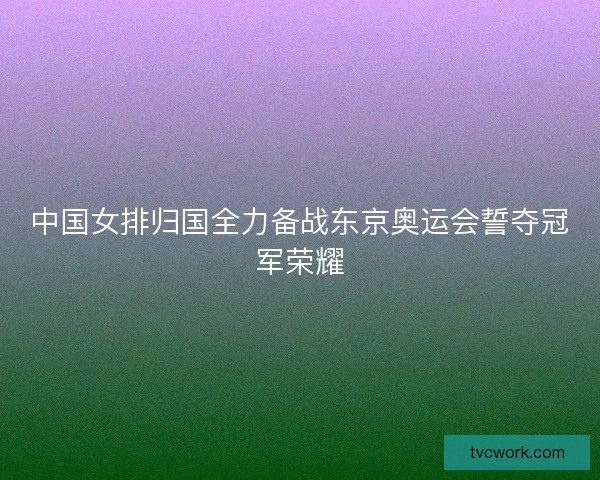 中国女排归国全力备战东京奥运会誓夺冠军荣耀