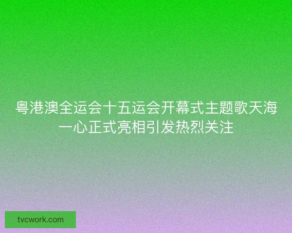 粤港澳全运会十五运会开幕式主题歌天海一心正式亮相引发热烈关注