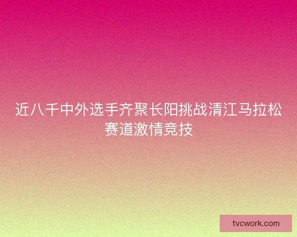 近八千中外选手齐聚长阳挑战清江马拉松赛道激情竞技