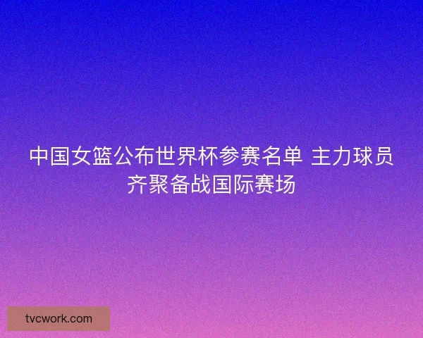 中国女篮公布世界杯参赛名单 主力球员齐聚备战国际赛场