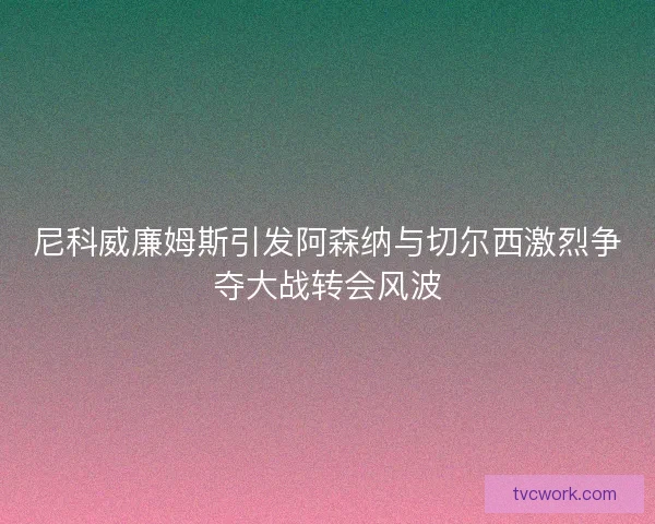 尼科威廉姆斯引发阿森纳与切尔西激烈争夺大战转会风波