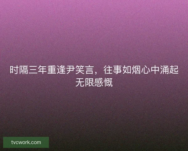 时隔三年重逢尹笑言,往事如烟心中涌起无限感慨 时隔三年重逢尹笑言,往事如烟心中涌起无限感慨