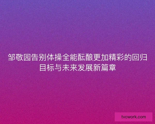 邹敬园告别体操全能酝酿更加精彩的回归目标与未来发展新篇章