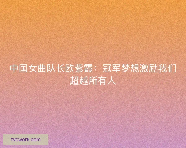 中国女曲队长欧紫霞:冠军梦想激励我们超越所有人 中国女曲队长欧紫霞:冠军梦想激励我们超越所有人