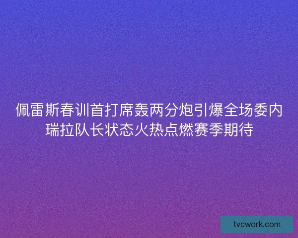 佩雷斯春训首打席轰两分炮引爆全场委内瑞拉队长状态火热点燃赛季期待