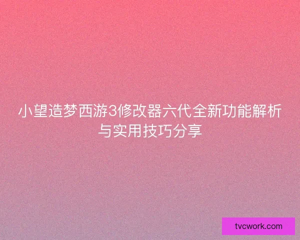 小望造梦西游3修改器六代全新功能解析与实用技巧分享