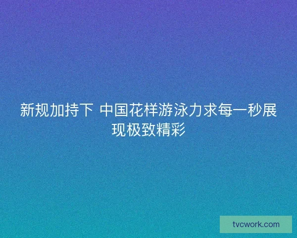 新规加持下 中国花样游泳力求每一秒展现极致精彩