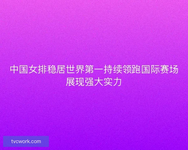 中国女排稳居世界第一持续领跑国际赛场展现强大实力 中国女排稳居世界第一持续领跑国际赛场展现强大实力