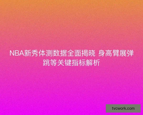 NBA新秀体测数据全面揭晓 身高臂展弹跳等关键指标解析 NBA新秀体测数据全面揭晓 身高臂展弹跳等关键指标解析