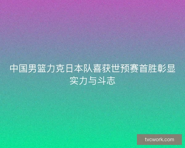 中国男篮力克日本队喜获世预赛首胜彰显实力与斗志 中国男篮力克日本队喜获世预赛首胜彰显实力与斗志