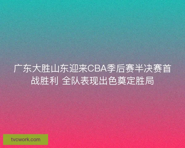广东大胜山东迎来CBA季后赛半决赛首战胜利 全队表现出色奠定胜局
