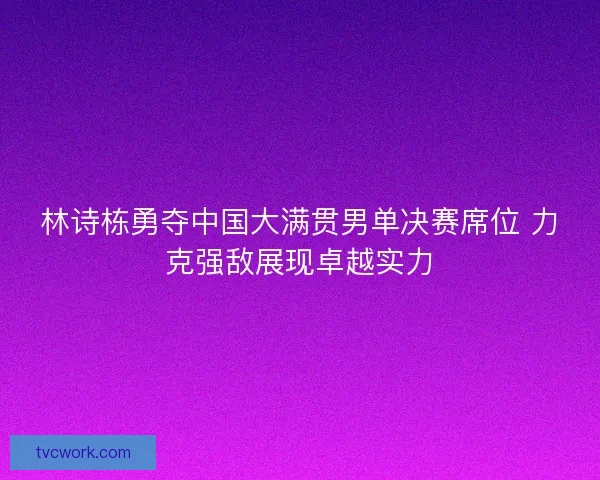 林诗栋勇夺中国大满贯男单决赛席位 力克强敌展现卓越实力