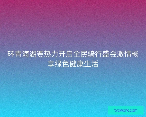 环青海湖赛热力开启全民骑行盛会激情畅享绿色健康生活