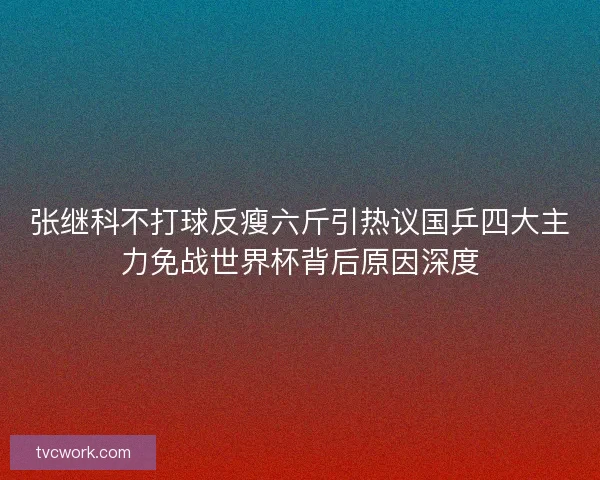 张继科不打球反瘦六斤引热议国乒四大主力免战世界杯背后原因深度 张继科不打球反瘦六斤引热议国乒四大主力免战世界杯背后原因深度