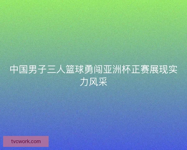 中国男子三人篮球勇闯亚洲杯正赛展现实力风采 中国男子三人篮球勇闯亚洲杯正赛展现实力风采